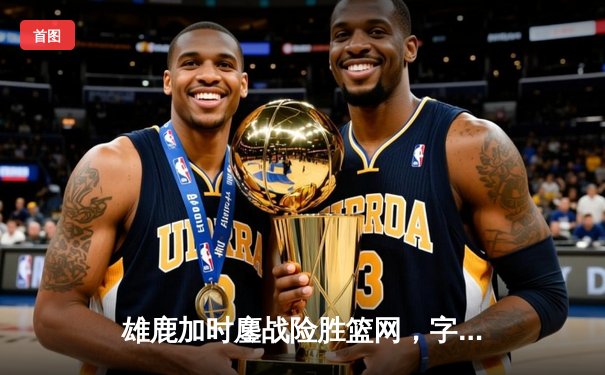 雄鹿加时鏖战险胜篮网，字母哥36+12+5主宰关键时刻