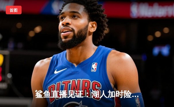 鲨鱼直播见证：湖人加时险胜勇士，詹姆斯三双助球队挺进西决