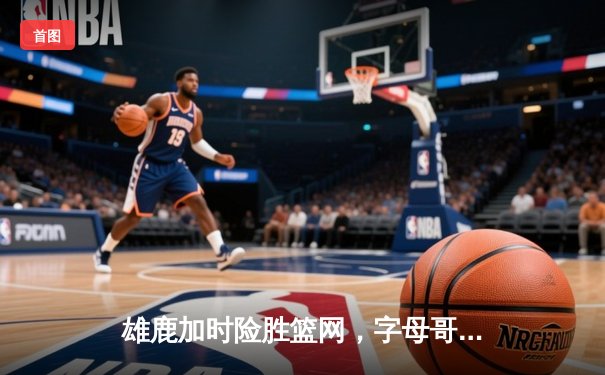 雄鹿加时险胜篮网，字母哥狂砍44分率队捍卫主场