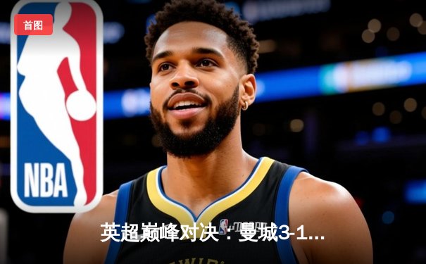 英超巅峰对决：曼城3-1逆转曼联，哈兰德双响锁定胜局