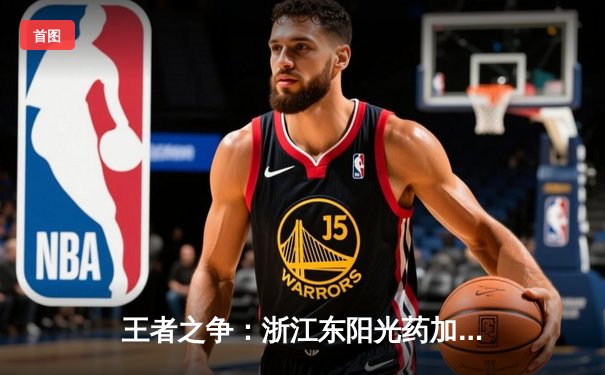 王者之争：浙江东阳光药加时鏖战力克新疆伊力特，系列赛悬念再起