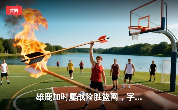 雄鹿加时鏖战险胜篮网，字母哥44+14+7主宰关键时刻