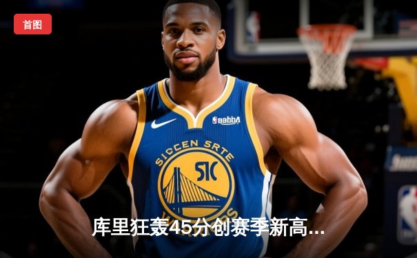 库里狂轰45分创赛季新高，勇士加时险胜凯尔特人重返西部第一