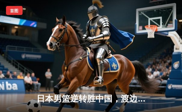 日本男篮逆转胜中国，渡边雄太关键三分锁定奥运资格赛胜局