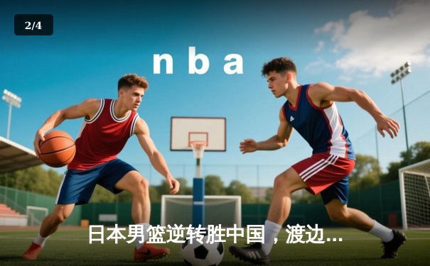日本男篮逆转胜中国，渡边雄太关键三分锁定奥运资格赛胜局 - 2