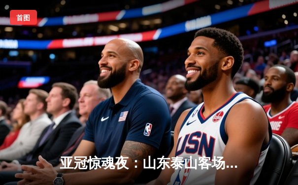 亚冠惊魂夜：山东泰山客场4-2逆转川崎前锋，总比分6-5史诗级晋级八强
