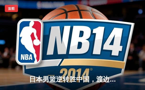 日本男篮逆转胜中国，渡边雄太关键三分锁定奥运资格赛胜局