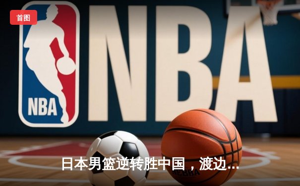日本男篮逆转胜中国，渡边雄太关键三分锁定胜局