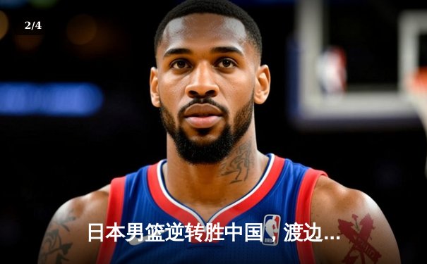 日本男篮逆转胜中国，渡边雄太关键三分锁定胜局 - 2