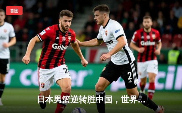 日本男篮逆转胜中国，世界杯预选赛激战东京