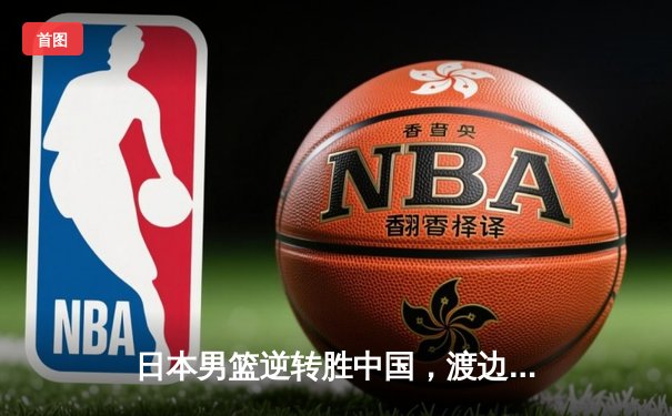日本男篮逆转胜中国，渡边雄太关键三分锁定胜局