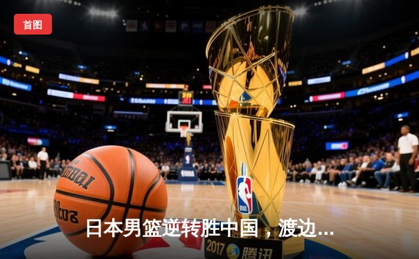 日本男篮逆转胜中国，渡边雄太关键三分锁定胜局