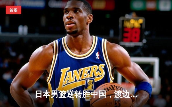 日本男篮逆转胜中国，渡边雄太关键三分锁定胜局