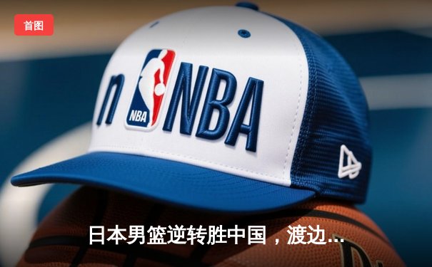 日本男篮逆转胜中国，渡边雄太关键三分锁定胜局